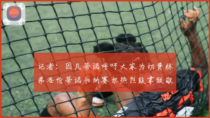 记者：因凡蒂诺呼吁大家为切费林弗洛伦蒂诺和纳赛尔热烈鼓掌致敬