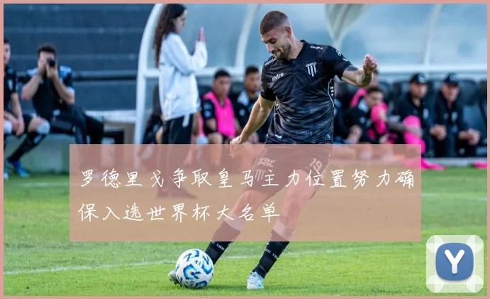 罗德里戈争取皇马主力位置努力确保入选世界杯大名单