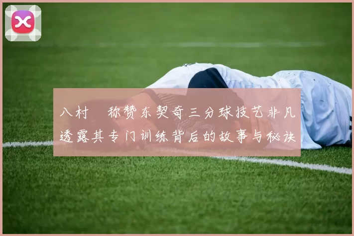 八村塁称赞东契奇三分球技艺非凡透露其专门训练背后的故事与秘诀