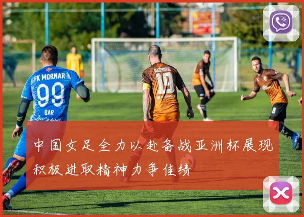 中国女足全力以赴备战亚洲杯展现积极进取精神力争佳绩