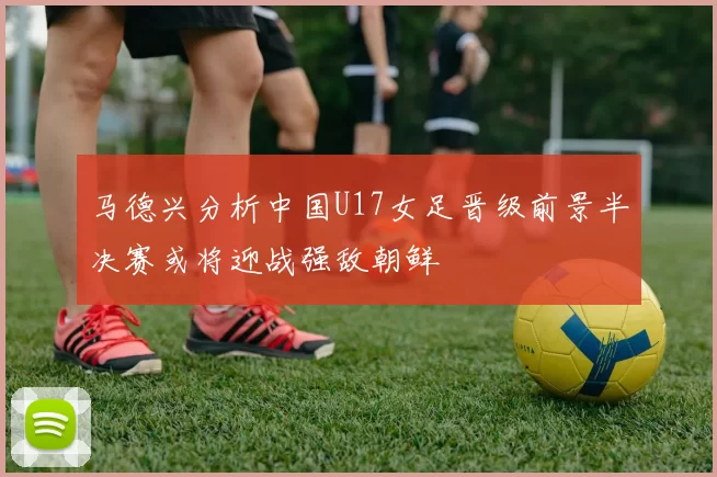 马德兴分析中国U17女足晋级前景半决赛或将迎战强敌朝鲜