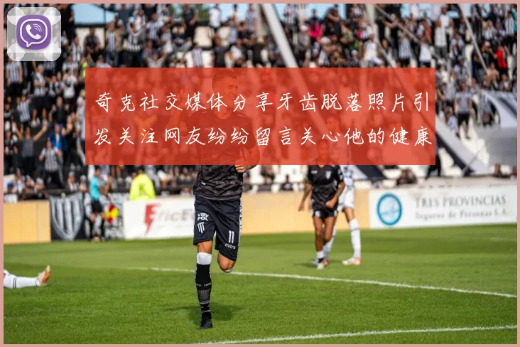 奇克社交媒体分享牙齿脱落照片引发关注网友纷纷留言关心他的健康状况
