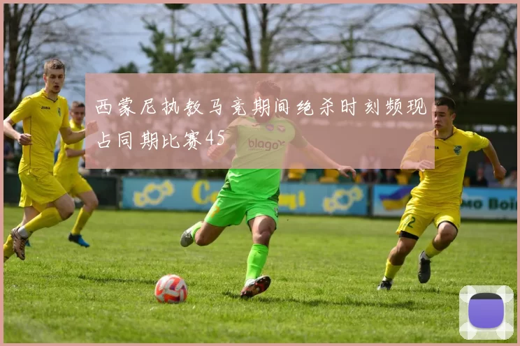 西蒙尼执教马竞期间绝杀时刻频现占同期比赛45