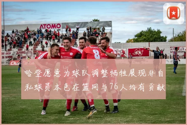 哈登愿意为球队调整牺牲展现非自私球员本色在篮网与76人均有贡献