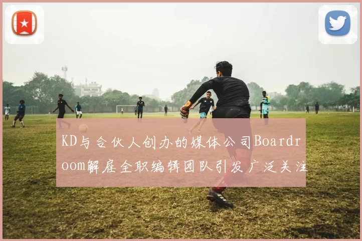 KD与合伙人创办的媒体公司Boardroom解雇全职编辑团队引发广泛关注