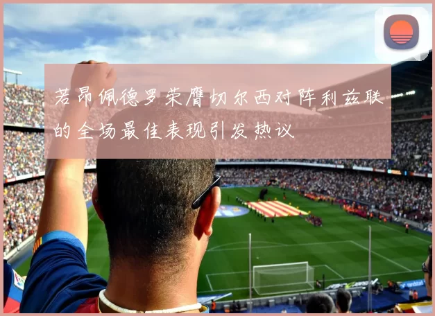 若昂佩德罗荣膺切尔西对阵利兹联的全场最佳表现引发热议