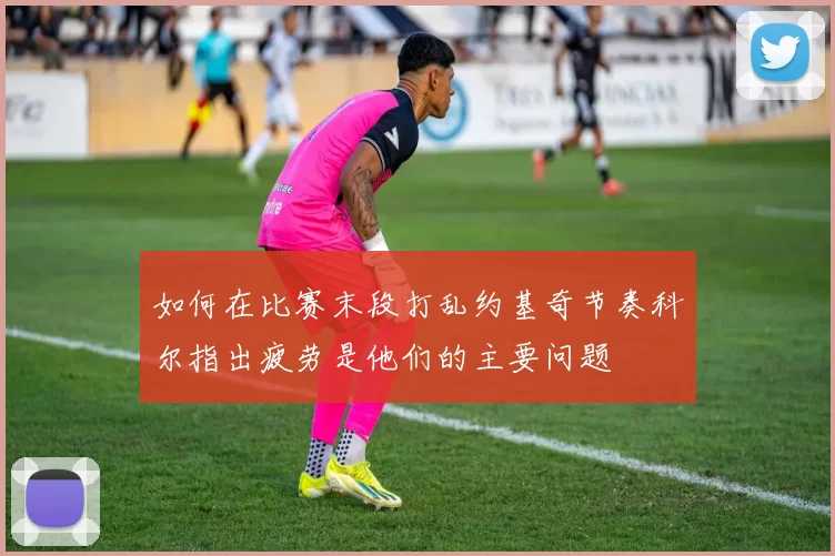 如何在比赛末段打乱约基奇节奏科尔指出疲劳是他们的主要问题