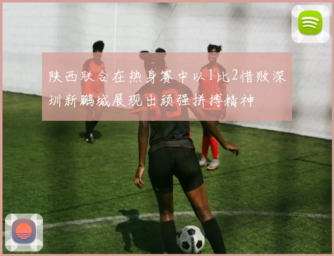 陕西联合在热身赛中以1比2惜败深圳新鹏城展现出顽强拼搏精神