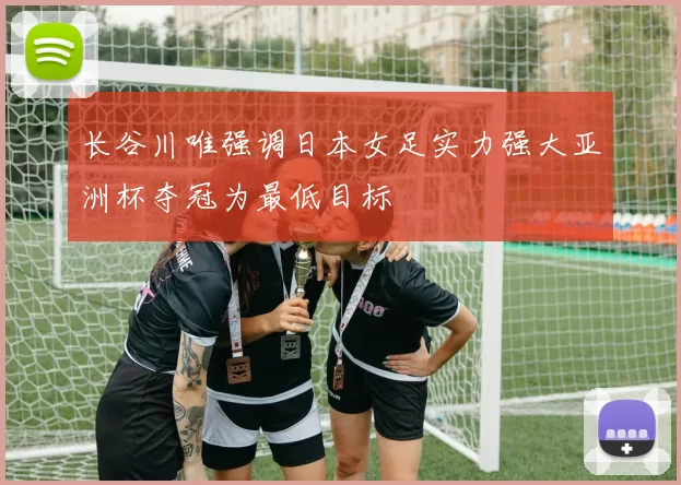 长谷川唯强调日本女足实力强大亚洲杯夺冠为最低目标